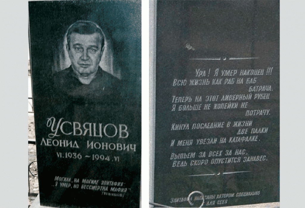 The front and back views of the grave stone of Putin's wrestling coach and, as now being revealed, one of the city's top criminals at the time Leonid Ionovich Usvyatsov who spent 20 years in prison and reportedly helped Putin get admitted to the Leningrad State University using his connections. Putin mentioned about him in his memoirs called "From the First Person" without using the coach's surname (for reasons now becoming obvious). As the engraving states, Usvyatsev himself composed the epitaphs for his grave stone. [Translator: Please note that in the original Russian the epitaphs crudely rhyme, but the translation did not attempt to reproduce rhyming prioritizing accuracy instead. ] The epitaph on the front panel says: "A grave and on the grave there is an epitaph: 'I am dead, but mafia is immortal.'" The back panel is engraved with the following epitaphs: "Hooray! I finally died!!! All of my life I worked for broads like a slave. Now I won't spend a kopeck on this liver sausage anymore." "I gave her my two final bangs and then was carried away on a hearse." "Let's drink to all of us, for the curtain will fall soon." (Image: openrussia.org)